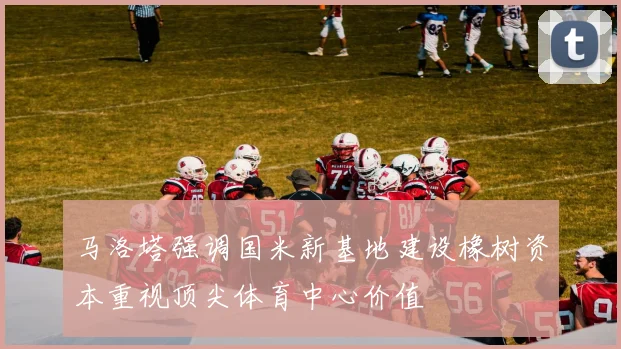马洛塔强调国米新基地建设橡树资本重视顶尖体育中心价值