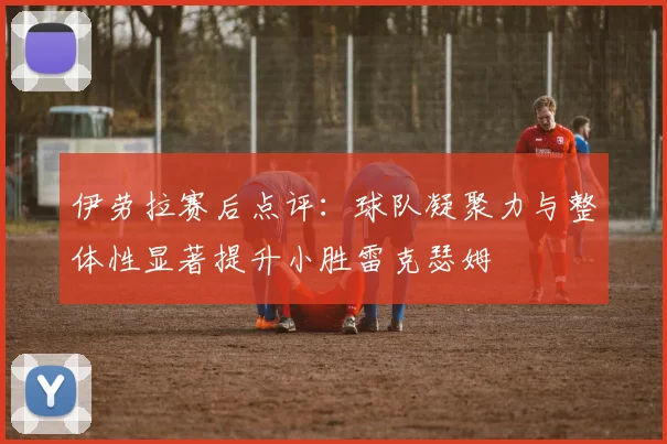 伊劳拉赛后点评：球队凝聚力与整体性显著提升小胜雷克瑟姆