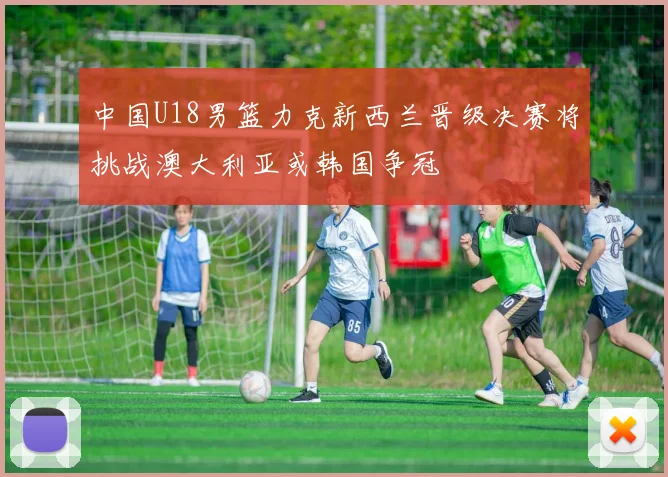 中国U18男篮力克新西兰晋级决赛将挑战澳大利亚或韩国争冠
