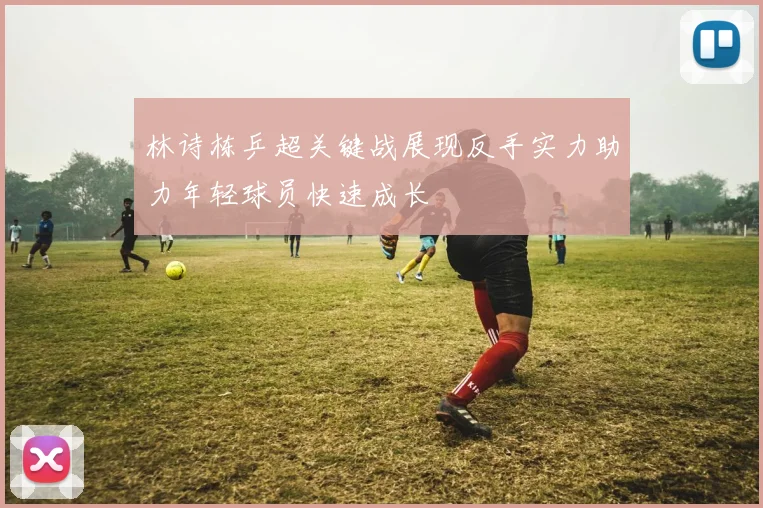 林诗栋乒超关键战展现反手实力助力年轻球员快速成长