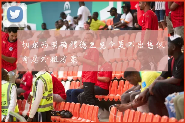 切尔西明确穆德里克今夏不出售仅考虑外租方案