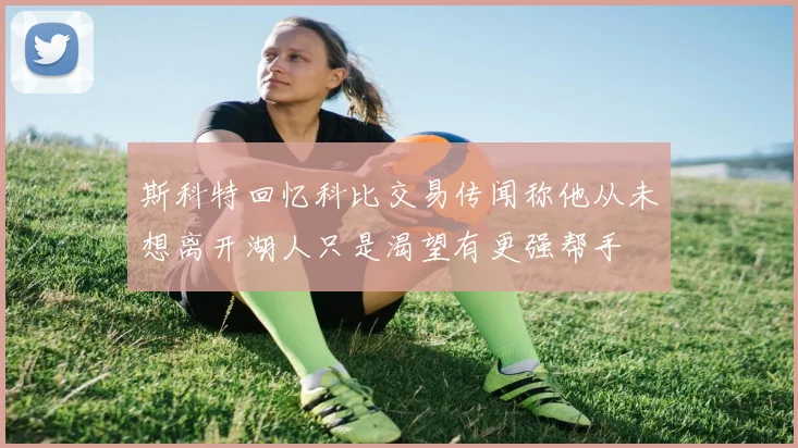 斯科特回忆科比交易传闻称他从未想离开湖人只是渴望有更强帮手