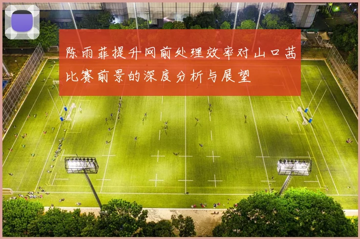 陈雨菲提升网前处理效率对山口茜比赛前景的深度分析与展望