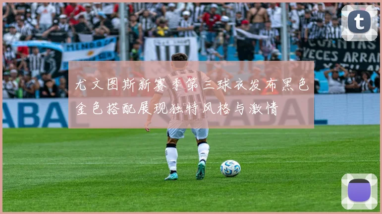 尤文图斯新赛季第三球衣发布黑色金色搭配展现独特风格与激情