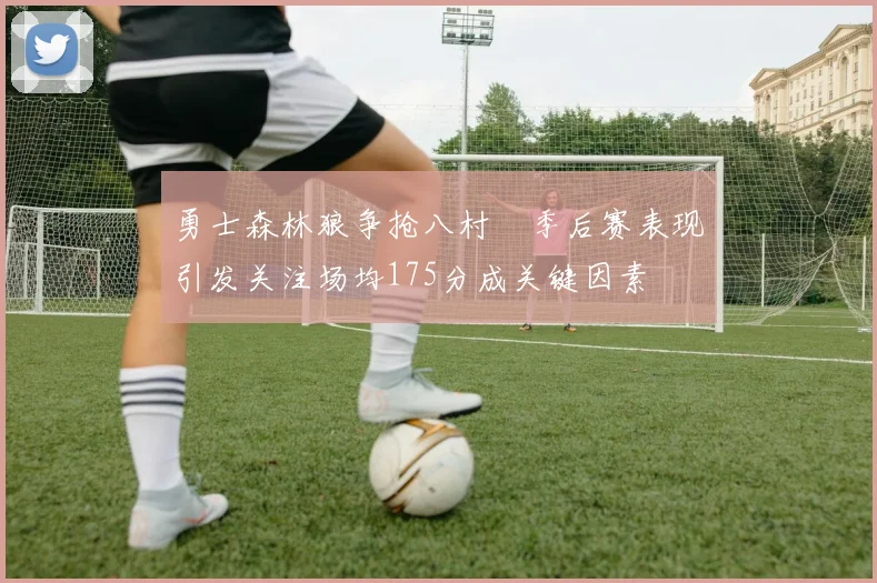 勇士森林狼争抢八村塁季后赛表现引发关注场均175分成关键因素